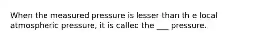 When the measured pressure is lesser than th e local atmospheric pressure, it is called the ___ pressure.