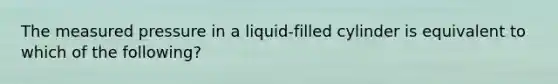 The measured pressure in a liquid-filled cylinder is equivalent to which of the following?