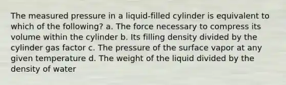 The measured pressure in a liquid-filled cylinder is equivalent to which of the following? a. The force necessary to compress its volume within the cylinder b. Its filling density divided by the cylinder gas factor c. The pressure of the surface vapor at any given temperature d. The weight of the liquid divided by the density of water