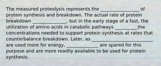 The measured proteolysis represents the _________________ of protein synthesis and breakdown. The actual rate of protein breakdown _______________, but in the early stage of a fast, the utilization of amino acids in catabolic pathways __________the concentrations needed to support protein synthesis at rates that counterbalance breakdown. Later, as ___________________________ are used more for energy, ______________ are spared for this purpose and are more readily available to be used for protein synthesis.