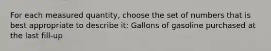 For each measured quantity, choose the set of numbers that is best appropriate to describe it: Gallons of gasoline purchased at the last fill-up