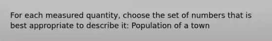 For each measured quantity, choose the set of numbers that is best appropriate to describe it: Population of a town