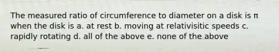 The measured ratio of circumference to diameter on a disk is π when the disk is a. at rest b. moving at relativisitic speeds c. rapidly rotating d. all of the above e. none of the above