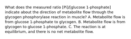 What does the measured ratio [Pi]/[glucose 1-phosphate] indicate about the direction of metabolite flow through the glycogen phosphorylase reaction in muscle? A. Metabolite flow is from glucose 1‑phosphate to glycogen. B. Metabolite flow is from glycogen to glucose 1‑phosphate. C. The reaction is at equilibrium, and there is no net metabolite flow.