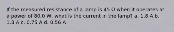 If the measured resistance of a lamp is 45 Ω when it operates at a power of 80.0 W, what is the current in the lamp? a. 1.8 A b. 1.3 A c. 0.75 A d. 0.56 A