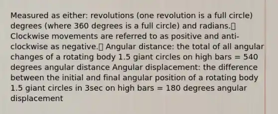 Measured as either: revolutions (one revolution is a full circle) degrees (where 360 degrees is a full circle) and radians. Clockwise movements are referred to as positive and anti-clockwise as negative. Angular distance: the total of all angular changes of a rotating body 1.5 giant circles on high bars = 540 degrees angular distance Angular displacement: the difference between the initial and final angular position of a rotating body 1.5 giant circles in 3sec on high bars = 180 degrees angular displacement