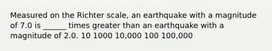 Measured on the Richter scale, an earthquake with a magnitude of 7.0 is ______ times greater than an earthquake with a magnitude of 2.0. 10 1000 10,000 100 100,000