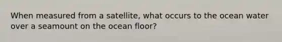 When measured from a satellite, what occurs to the ocean water over a seamount on the ocean floor?