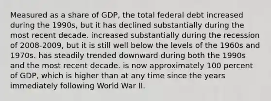 Measured as a share of GDP, the total federal debt increased during the 1990s, but it has declined substantially during the most recent decade. increased substantially during the recession of 2008-2009, but it is still well below the levels of the 1960s and 1970s. has steadily trended downward during both the 1990s and the most recent decade. is now approximately 100 percent of GDP, which is higher than at any time since the years immediately following World War II.