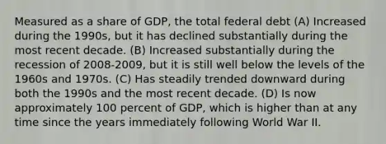 Measured as a share of GDP, the total federal debt (A) Increased during the 1990s, but it has declined substantially during the most recent decade. (B) Increased substantially during the recession of 2008-2009, but it is still well below the levels of the 1960s and 1970s. (C) Has steadily trended downward during both the 1990s and the most recent decade. (D) Is now approximately 100 percent of GDP, which is higher than at any time since the years immediately following World War II.