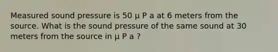 Measured sound pressure is 50 μ P a at 6 meters from the source. What is the sound pressure of the same sound at 30 meters from the source in μ P a ?