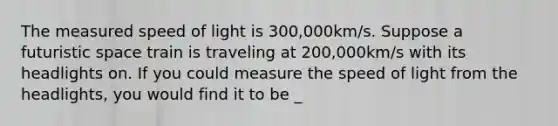 The measured speed of light is 300,000km/s. Suppose a futuristic space train is traveling at 200,000km/s with its headlights on. If you could measure the speed of light from the headlights, you would find it to be _