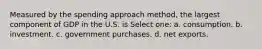 Measured by the spending approach method, the largest component of GDP in the U.S. is Select one: a. consumption. b. investment. c. government purchases. d. net exports.