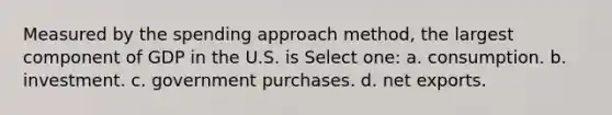 Measured by the spending approach method, the largest component of GDP in the U.S. is Select one: a. consumption. b. investment. c. government purchases. d. net exports.