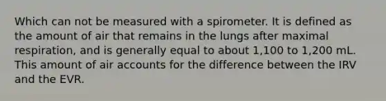 Which can not be measured with a spirometer. It is defined as the amount of air that remains in the lungs after maximal respiration, and is generally equal to about 1,100 to 1,200 mL. This amount of air accounts for the difference between the IRV and the EVR.