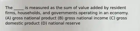 The _____ is measured as the sum of value added by resident firms, households, and governments operating in an economy. (A) gross national product (B) gross national income (C) gross domestic product (D) national reserve