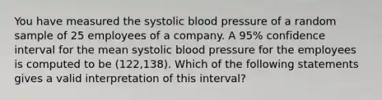 You have measured the systolic blood pressure of a random sample of 25 employees of a company. A 95% confidence interval for the mean systolic blood pressure for the employees is computed to be (122,138). Which of the following statements gives a valid interpretation of this interval?