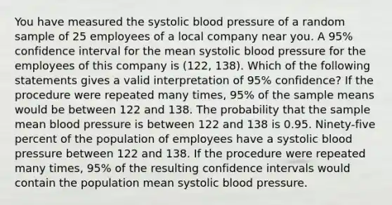 You have measured the systolic <a href='https://www.questionai.com/knowledge/kD0HacyPBr-blood-pressure' class='anchor-knowledge'>blood pressure</a> of a random sample of 25 employees of a local company near you. A 95% confidence interval for the mean systolic blood pressure for the employees of this company is (122, 138). Which of the following statements gives a valid interpretation of 95% confidence? If the procedure were repeated many times, 95% of the sample means would be between 122 and 138. The probability that the sample mean blood pressure is between 122 and 138 is 0.95. Ninety-five percent of the population of employees have a systolic blood pressure between 122 and 138. If the procedure were repeated many times, 95% of the resulting confidence intervals would contain the population mean systolic blood pressure.