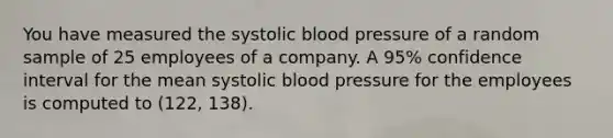 You have measured the systolic blood pressure of a random sample of 25 employees of a company. A 95% confidence interval for the mean systolic blood pressure for the employees is computed to (122, 138).