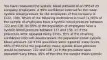 You have measured the systolic blood pressure of an SRS of 25 company employees. A 95% confidence interval for the mean systolic blood pressure for the employees of this company is (122, 138). Which of the following statements is true? (a) 95% of the sample of employees have a systolic blood pressure between 122 and 138. (b) 95% of the population of employees have a systolic blood pressure between 122 and 138. (c) If the procedure were repeated many times, 95% of the resulting confidence intervals would contain the population mean systolic blood pressure. (d) If the procedure were repeated many times, 95% of the time the population mean systolic blood pressure would be between 122 and 138. (e) If the procedure were repeated many times, 95% of the time the sample mean systolic