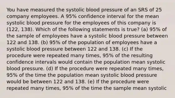 You have measured the systolic blood pressure of an SRS of 25 company employees. A 95% confidence interval for the mean systolic blood pressure for the employees of this company is (122, 138). Which of the following statements is true? (a) 95% of the sample of employees have a systolic blood pressure between 122 and 138. (b) 95% of the population of employees have a systolic blood pressure between 122 and 138. (c) If the procedure were repeated many times, 95% of the resulting confidence intervals would contain the population mean systolic blood pressure. (d) If the procedure were repeated many times, 95% of the time the population mean systolic blood pressure would be between 122 and 138. (e) If the procedure were repeated many times, 95% of the time the sample mean systolic