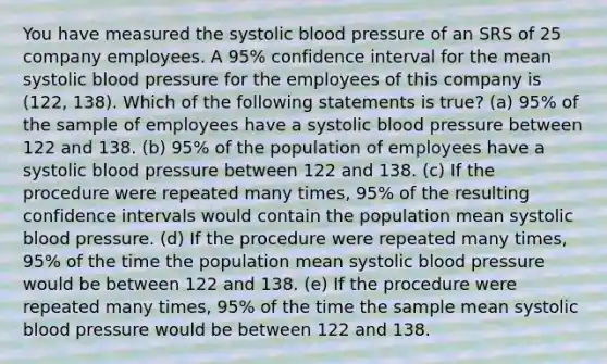 You have measured the systolic blood pressure of an SRS of 25 company employees. A 95% confidence interval for the mean systolic blood pressure for the employees of this company is (122, 138). Which of the following statements is true? (a) 95% of the sample of employees have a systolic blood pressure between 122 and 138. (b) 95% of the population of employees have a systolic blood pressure between 122 and 138. (c) If the procedure were repeated many times, 95% of the resulting confidence intervals would contain the population mean systolic blood pressure. (d) If the procedure were repeated many times, 95% of the time the population mean systolic blood pressure would be between 122 and 138. (e) If the procedure were repeated many times, 95% of the time the sample mean systolic blood pressure would be between 122 and 138.