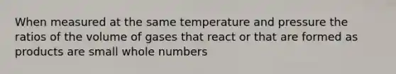 When measured at the same temperature and pressure the ratios of the volume of gases that react or that are formed as products are small whole numbers