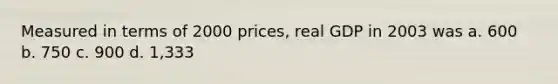 Measured in terms of 2000 prices, real GDP in 2003 was a. 600 b. 750 c. 900 d. 1,333