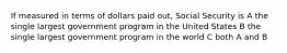 If measured in terms of dollars paid out, Social Security is A the single largest government program in the United States B the single largest government program in the world C both A and B