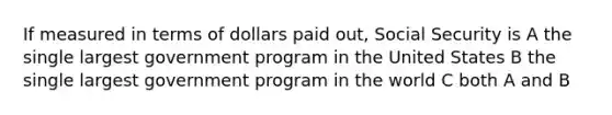 If measured in terms of dollars paid out, Social Security is A the single largest government program in the United States B the single largest government program in the world C both A and B