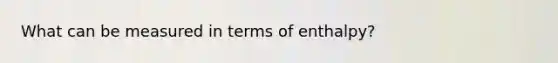 What can be measured in terms of enthalpy?