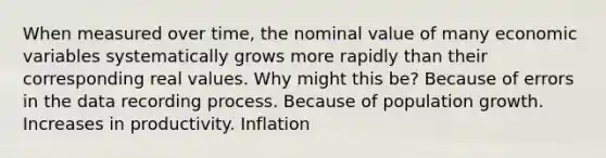 When measured over time, the nominal value of many economic variables systematically grows more rapidly than their corresponding real values. Why might this be? Because of errors in the data recording process. Because of population growth. Increases in productivity. Inflation