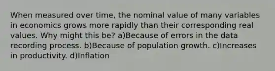 When measured over time, the nominal value of many variables in economics grows more rapidly than their corresponding real values. Why might this be? a)Because of errors in the data recording process. b)Because of population growth. c)Increases in productivity. d)Inflation