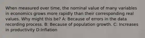 When measured over time, the nominal value of many variables in economics grows more rapidly than their corresponding real values. Why might this be? A: Because of errors in the data recording process. B: Because of population growth. C: Increases in productivity D:Inflation