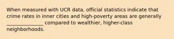 When measured with UCR data, official statistics indicate that crime rates in inner cities and high-poverty areas are generally _______________ compared to wealthier, higher-class neighborhoods.