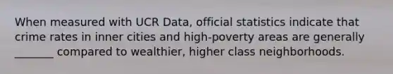 When measured with UCR Data, official statistics indicate that crime rates in inner cities and high-poverty areas are generally _______ compared to wealthier, higher class neighborhoods.