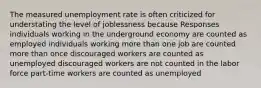 The measured unemployment rate is often criticized for understating the level of joblessness because Responses individuals working in the underground economy are counted as employed individuals working more than one job are counted more than once discouraged workers are counted as unemployed discouraged workers are not counted in the labor force part-time workers are counted as unemployed