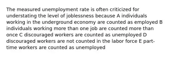 The measured unemployment rate is often criticized for understating the level of joblessness because A individuals working in the underground economy are counted as employed B individuals working more than one job are counted more than once C discouraged workers are counted as unemployed D discouraged workers are not counted in the labor force E part-time workers are counted as unemployed