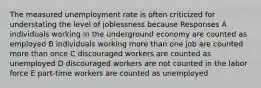 The measured unemployment rate is often criticized for understating the level of joblessness because Responses A individuals working in the underground economy are counted as employed B individuals working more than one job are counted more than once C discouraged workers are counted as unemployed D discouraged workers are not counted in the labor force E part-time workers are counted as unemployed