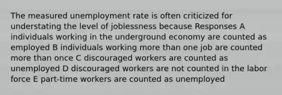 The measured unemployment rate is often criticized for understating the level of joblessness because Responses A individuals working in the underground economy are counted as employed B individuals working more than one job are counted more than once C discouraged workers are counted as unemployed D discouraged workers are not counted in the labor force E part-time workers are counted as unemployed