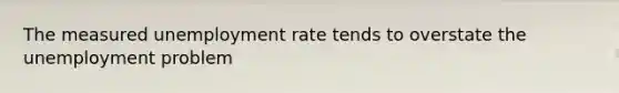 The measured unemployment rate tends to overstate the unemployment problem