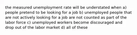 the measured unemployment rate will be understated when a) people pretend to be looking for a job b) unemployed people that are not actively looking for a job are not counted as part of the labor force c) unemployed workers become discouraged and drop out of the labor market d) all of these