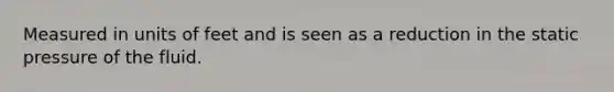 Measured in units of feet and is seen as a reduction in the static pressure of the fluid.