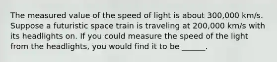 The measured value of the speed of light is about 300,000 km/s. Suppose a futuristic space train is traveling at 200,000 km/s with its headlights on. If you could measure the speed of the light from the headlights, you would find it to be ______.