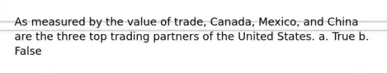 As measured by the value of trade, Canada, Mexico, and China are the three top trading partners of the United States. a. True b. False