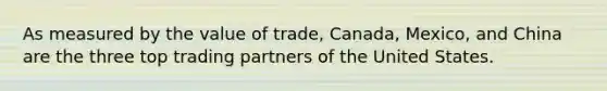 As measured by the value of trade, Canada, Mexico, and China are the three top trading partners of the United States.