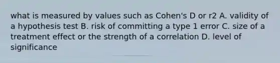 what is measured by values such as Cohen's D or r2 A. validity of a hypothesis test B. risk of committing a type 1 error C. size of a treatment effect or the strength of a correlation D. level of significance