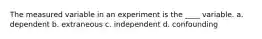 The measured variable in an experiment is the ____ variable. a. dependent b. extraneous c. independent d. confounding