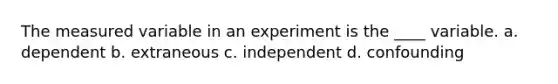 The measured variable in an experiment is the ____ variable. a. dependent b. extraneous c. independent d. confounding