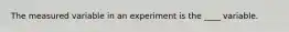 The measured variable in an experiment is the ____ variable.